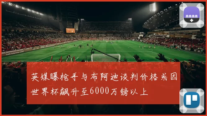 英媒曝枪手与布阿迪谈判价格或因世界杯飙升至6000万镑以上
