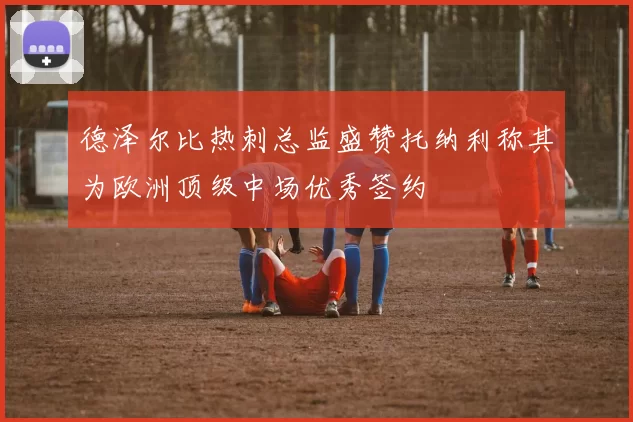 德泽尔比热刺总监盛赞托纳利称其为欧洲顶级中场优秀签约