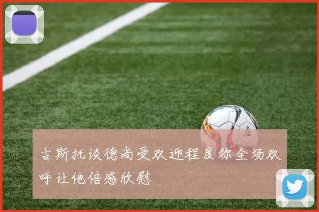 古斯托谈德尚受欢迎程度称全场欢呼让他倍感欣慰