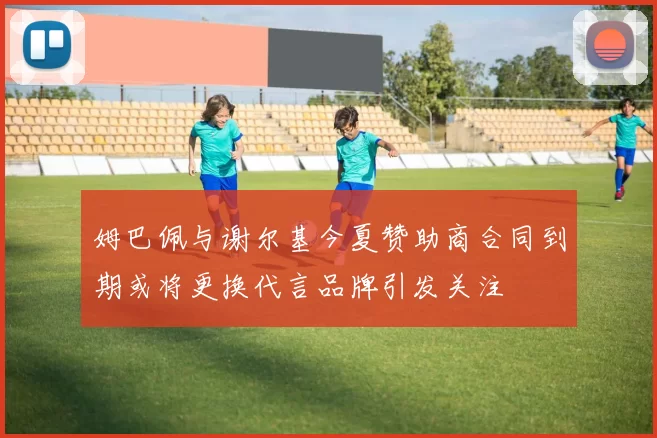 姆巴佩与谢尔基今夏赞助商合同到期或将更换代言品牌引发关注
