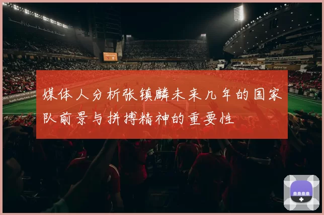 媒体人分析张镇麟未来几年的国家队前景与拼搏精神的重要性