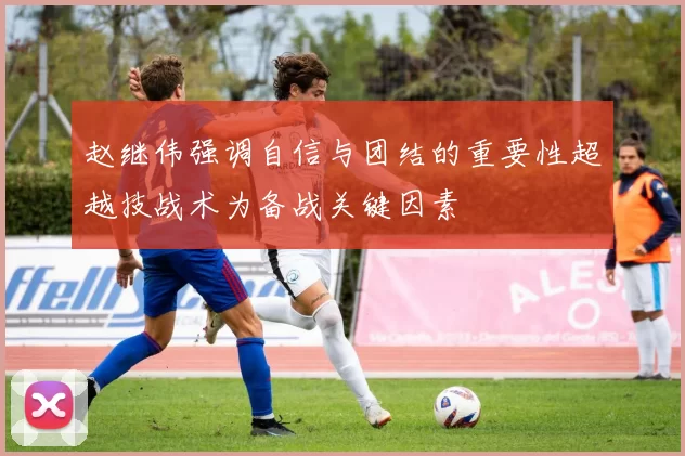 赵继伟强调自信与团结的重要性超越技战术为备战关键因素