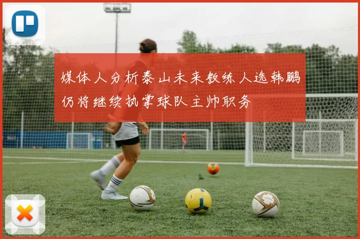 媒体人分析泰山未来教练人选韩鹏仍将继续执掌球队主帅职务