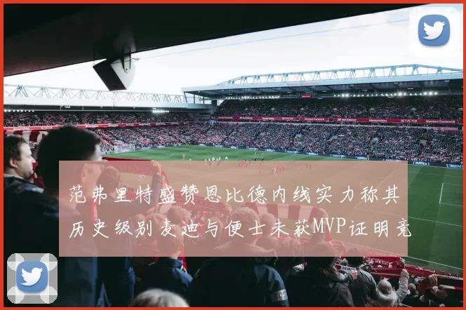 范弗里特盛赞恩比德内线实力称其历史级别麦迪与便士未获MVP证明竞争激烈