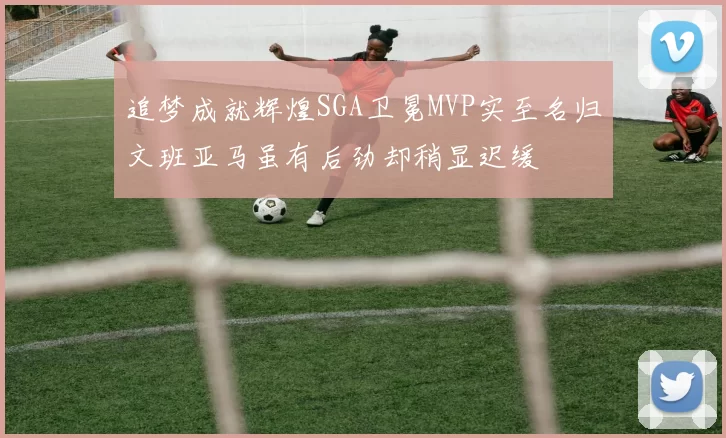 追梦成就辉煌SGA卫冕MVP实至名归文班亚马虽有后劲却稍显迟缓