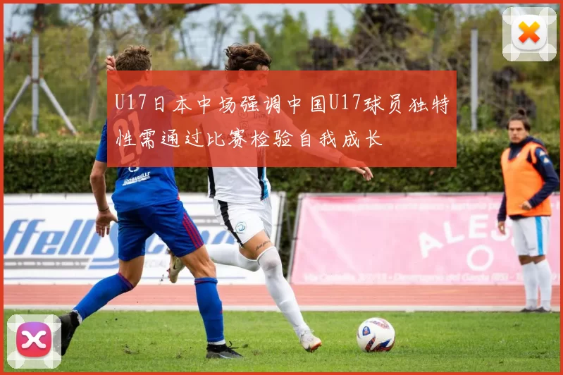 U17日本中场强调中国U17球员独特性需通过比赛检验自我成长