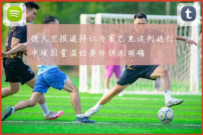 德天空报道拜仁与塞巴里谈判进行中埃因霍温的要价仍未明确