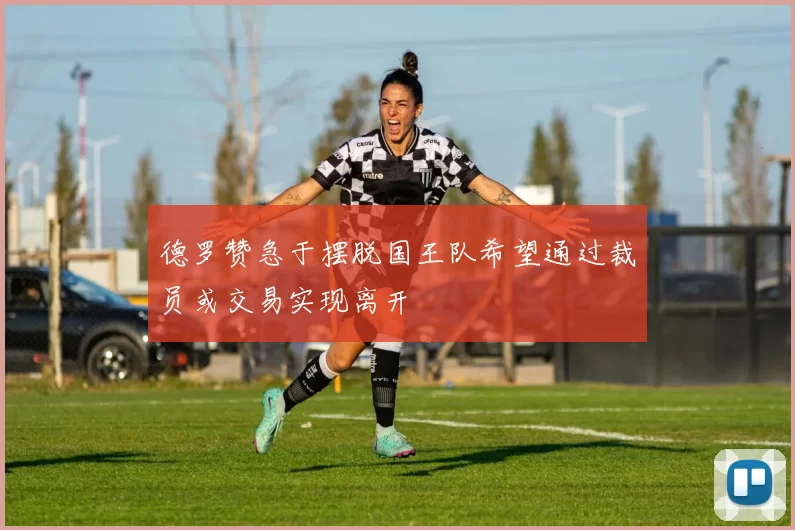 德罗赞急于摆脱国王队希望通过裁员或交易实现离开