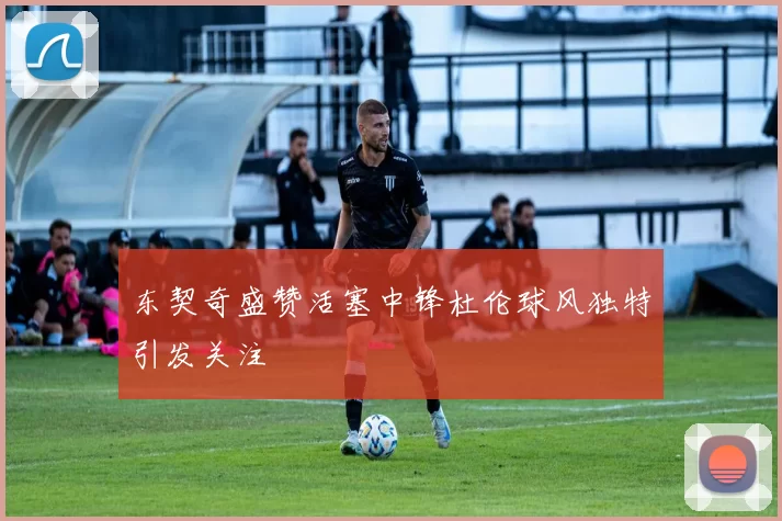 东契奇盛赞活塞中锋杜伦球风独特引发关注