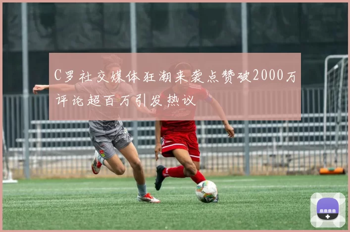 C罗社交媒体狂潮来袭点赞破2000万评论超百万引发热议