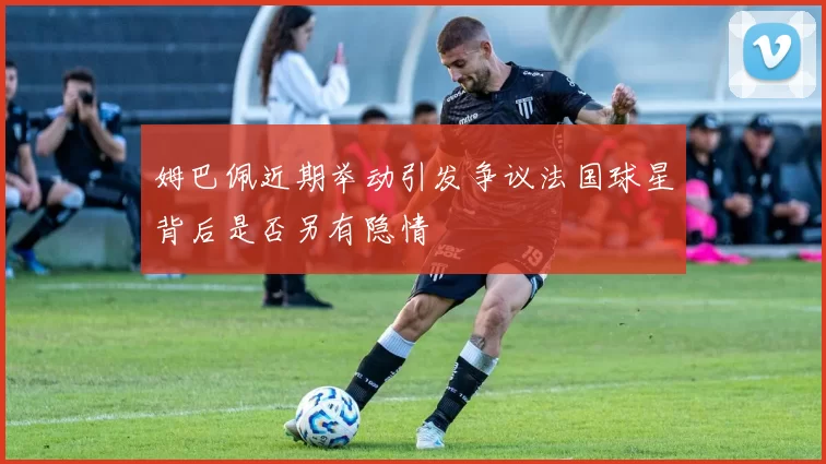 姆巴佩近期举动引发争议法国球星背后是否另有隐情