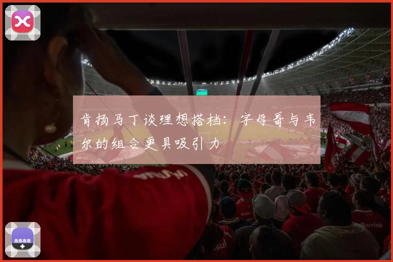 肯扬马丁谈理想搭档：字母哥与韦尔的组合更具吸引力