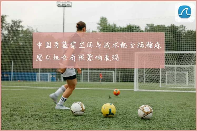 中国男篮需空间与战术配合杨瀚森磨合机会有限影响表现
