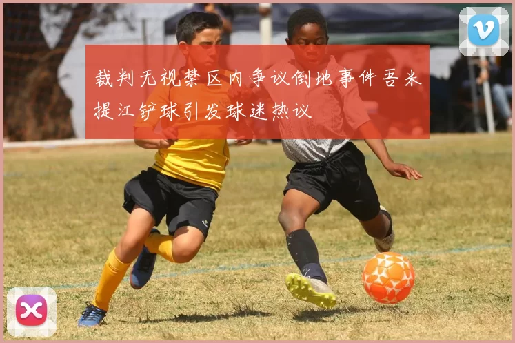 裁判无视禁区内争议倒地事件吾米提江铲球引发球迷热议