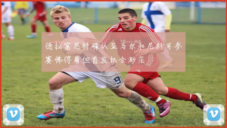 德拉富恩特确认亚马尔和尼科可参赛佛得角但首发机会渺茫