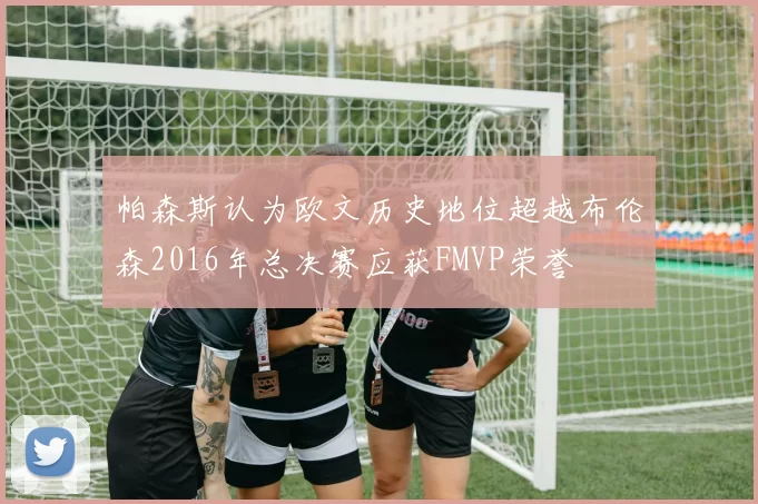 帕森斯认为欧文历史地位超越布伦森2016年总决赛应获FMVP荣誉