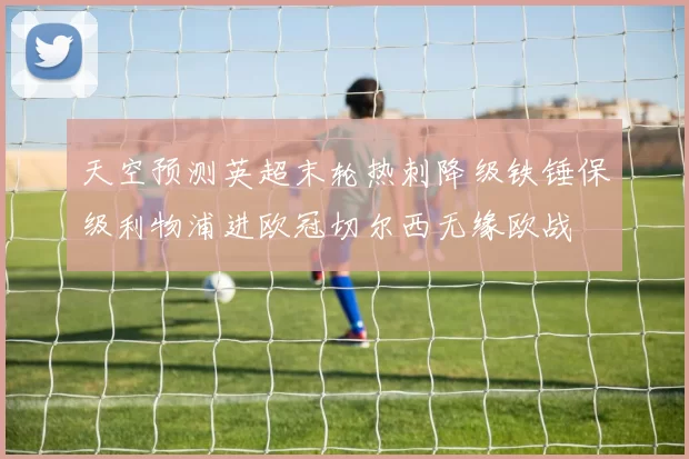 天空预测英超末轮热刺降级铁锤保级利物浦进欧冠切尔西无缘欧战