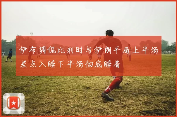 伊布调侃比利时与伊朗平局上半场差点入睡下半场彻底睡着