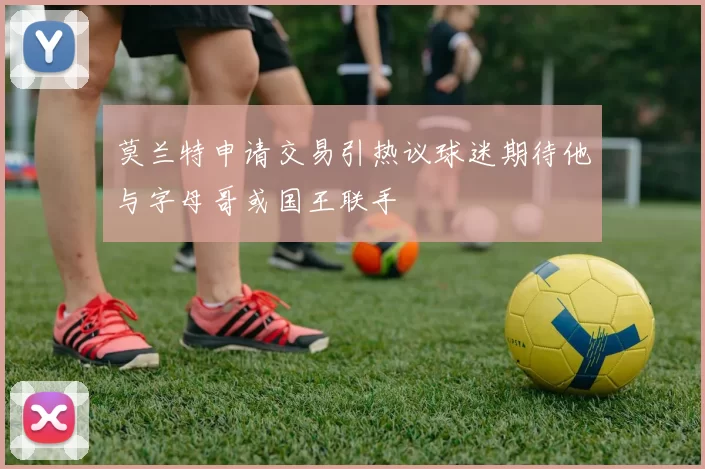 莫兰特申请交易引热议球迷期待他与字母哥或国王联手