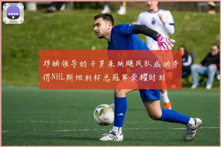 邓顿领导的卡罗来纳飓风队成功夺得NHL斯坦利杯总冠军荣耀时刻