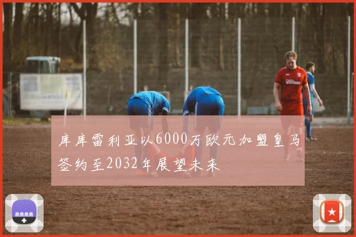 库库雷利亚以6000万欧元加盟皇马签约至2032年展望未来